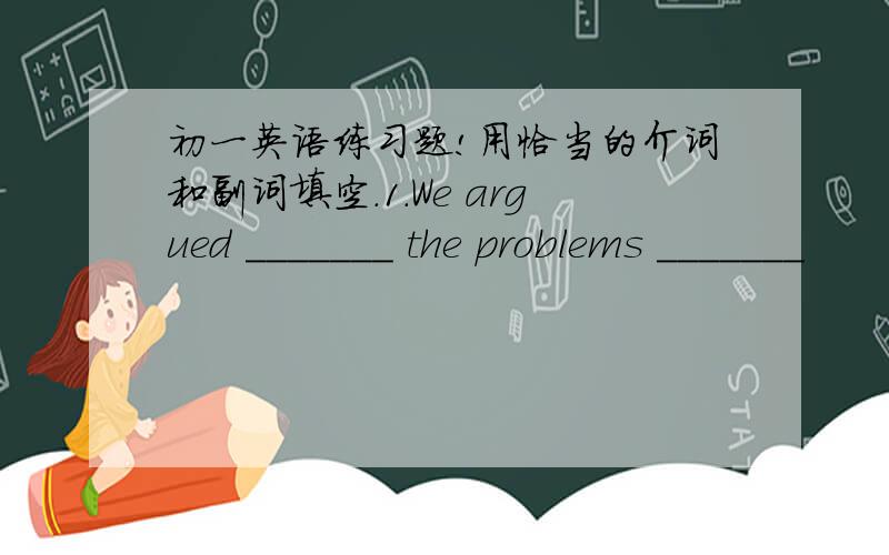 初一英语练习题!用恰当的介词和副词填空.1.We argued _______ the problems _______