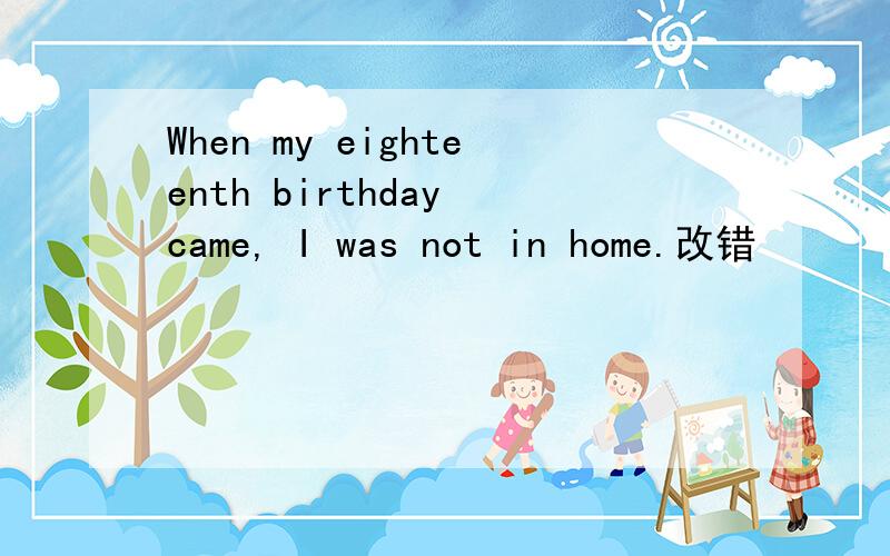 When my eighteenth birthday came, I was not in home.改错