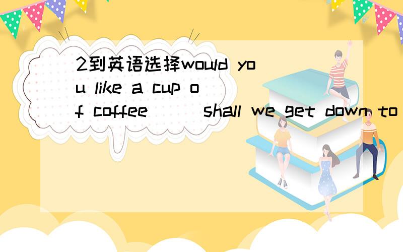 2到英语选择would you like a cup of coffee___shall we get down to