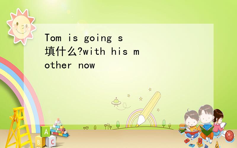Tom is going s填什么?with his mother now