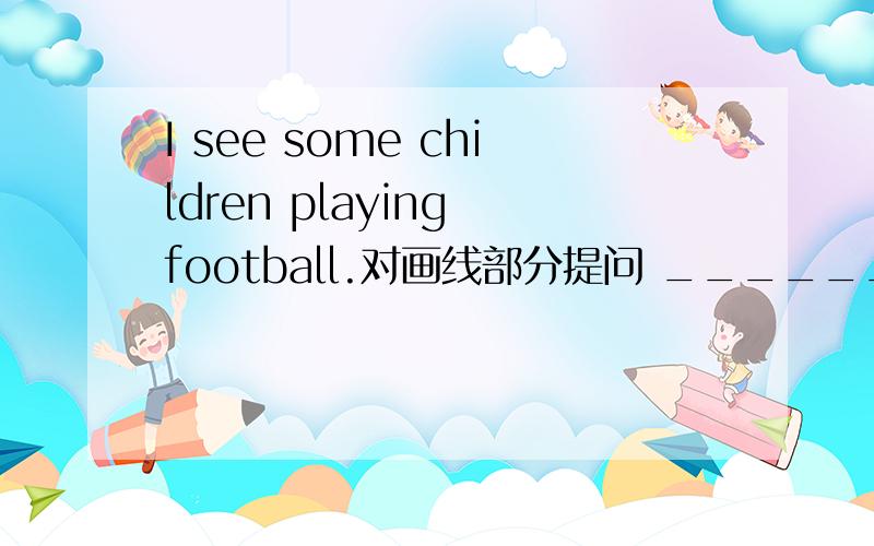 I see some children playing football.对画线部分提问 _______________