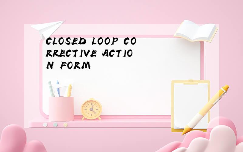 CLOSED LOOP CORRECTIVE ACTION FORM