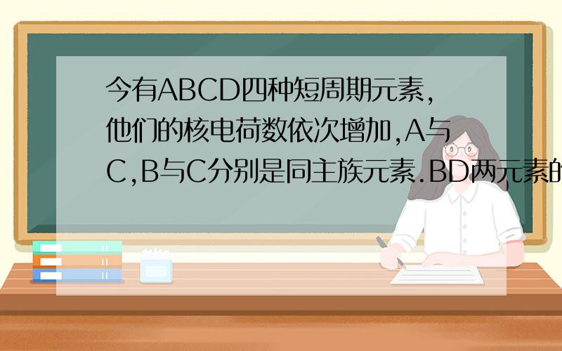 今有ABCD四种短周期元素,他们的核电荷数依次增加,A与C,B与C分别是同主族元素.BD两元素的质子数之和是AC两元素质