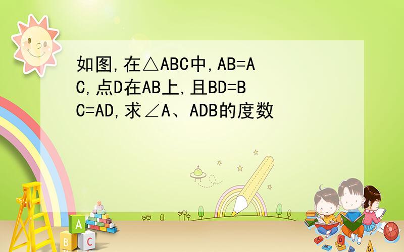 如图,在△ABC中,AB=AC,点D在AB上,且BD=BC=AD,求∠A、ADB的度数