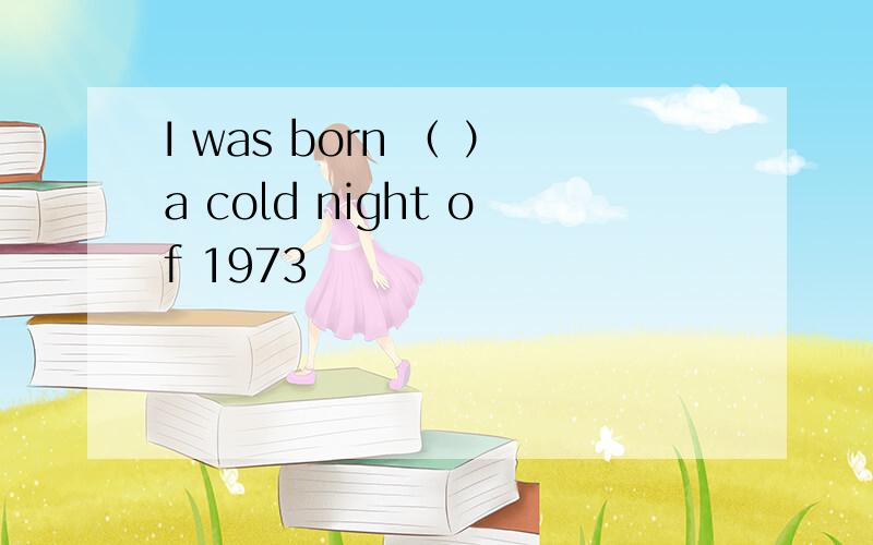 I was born （ ）a cold night of 1973