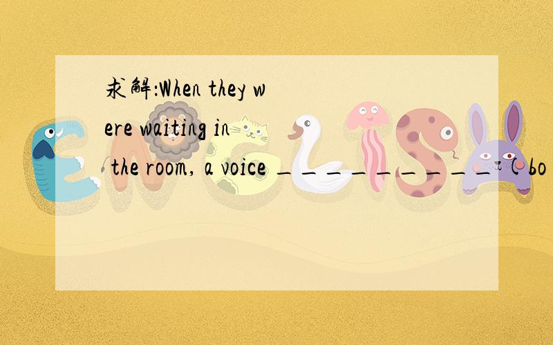 求解：When they were waiting in the room, a voice _________ (bo