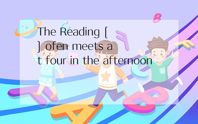 The Reading [ ] ofen meets at four in the afternoon