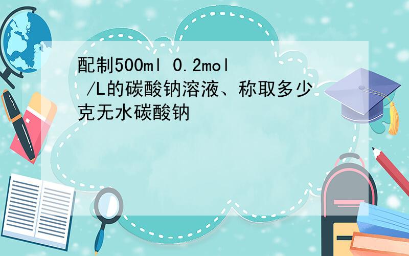 配制500ml 0.2mol /L的碳酸钠溶液、称取多少克无水碳酸钠