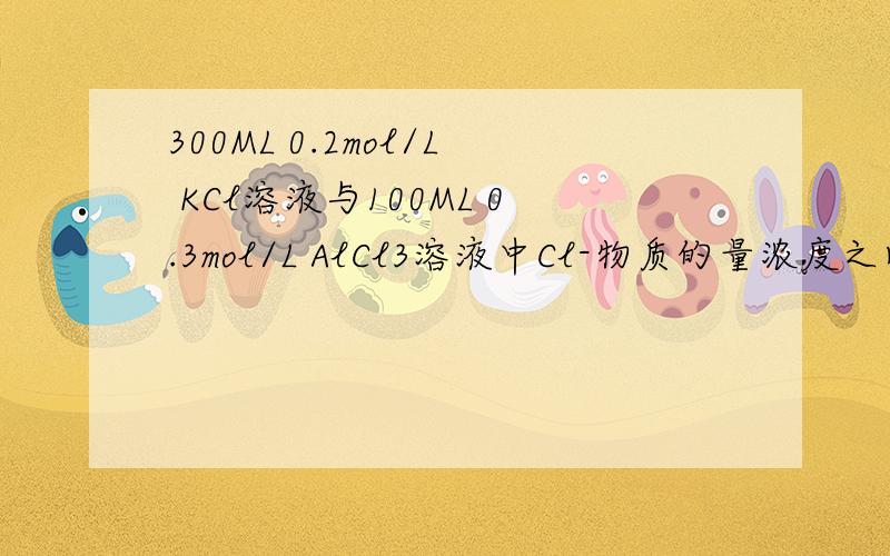 300ML 0.2mol/L KCl溶液与100ML 0.3mol/L AlCl3溶液中Cl-物质的量浓度之比是