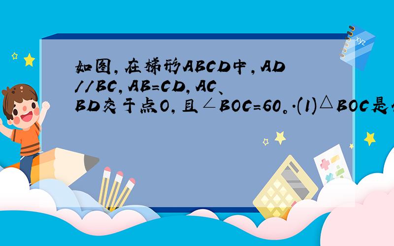 如图,在梯形ABCD中,AD//BC,AB=CD,AC、BD交于点O,且∠BOC=60°.(1)△BOC是什么样