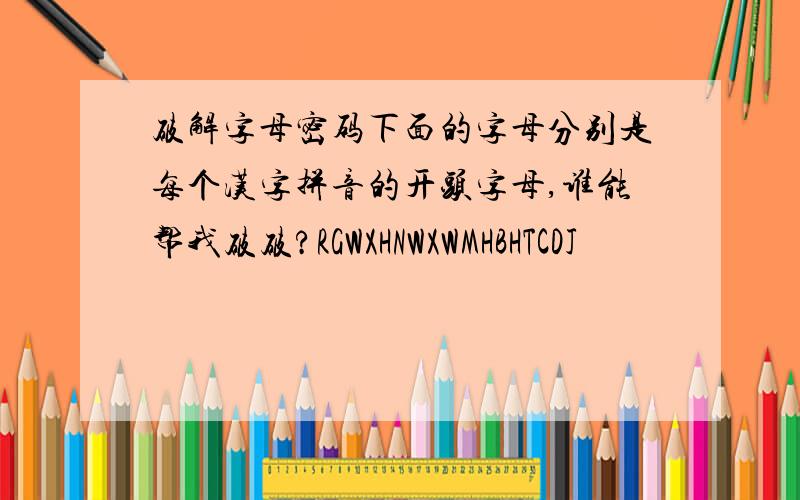 破解字母密码下面的字母分别是每个汉字拼音的开头字母,谁能帮我破破?RGWXHNWXWMHBHTCDJ