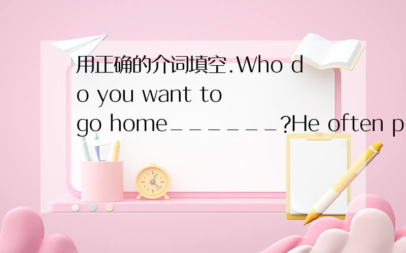 用正确的介词填空.Who do you want to go home______?He often plays the