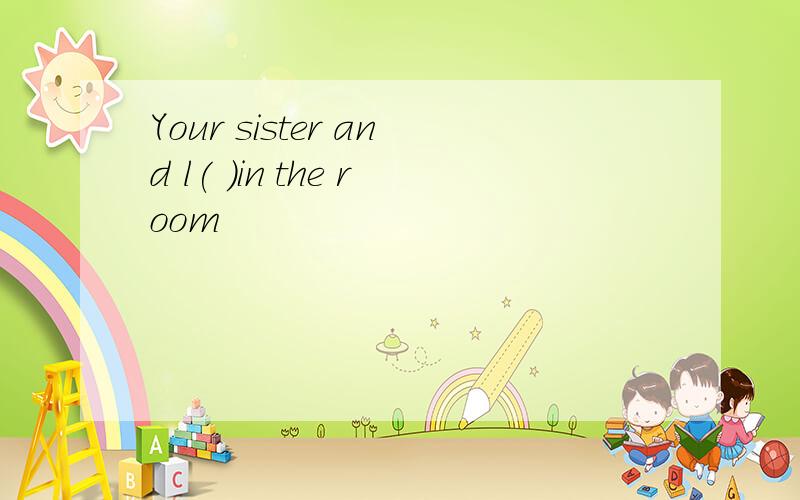 Your sister and l( )in the room