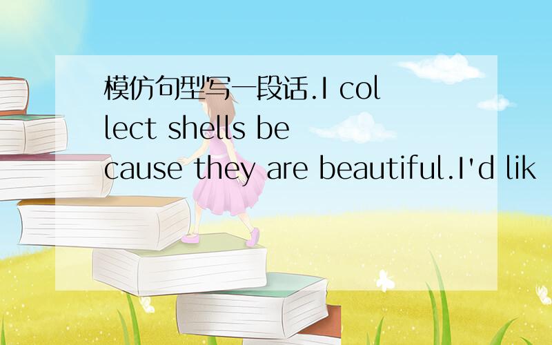 模仿句型写一段话.I collect shells because they are beautiful.I'd lik