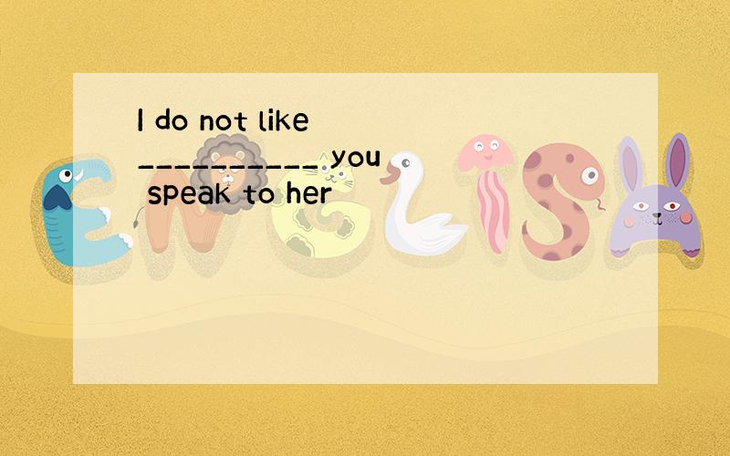 I do not like __________ you speak to her