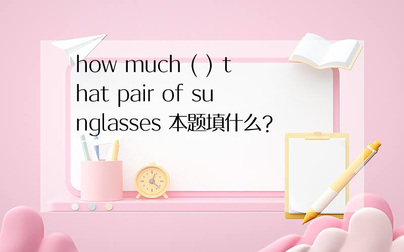 how much ( ) that pair of sunglasses 本题填什么?