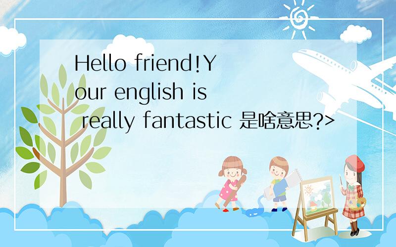 Hello friend!Your english is really fantastic 是啥意思?>