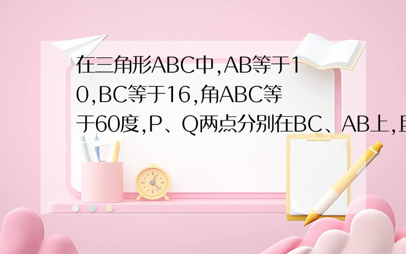 在三角形ABC中,AB等于10,BC等于16,角ABC等于60度,P、Q两点分别在BC、AB上,且BP＝BQ.连接PQ与