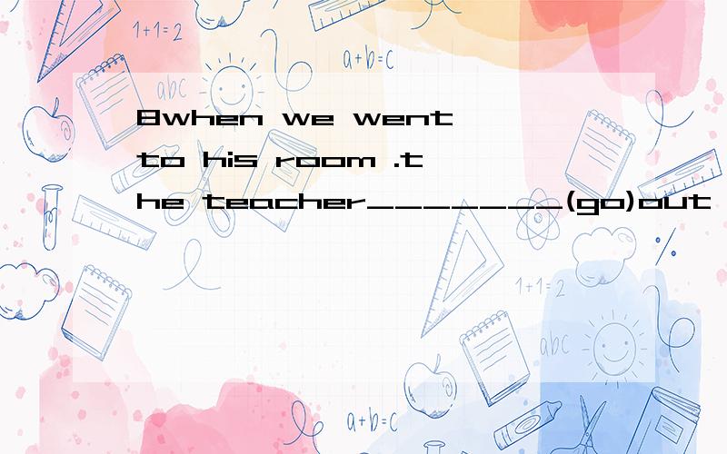 8when we went to his room .the teacher_______(go)out