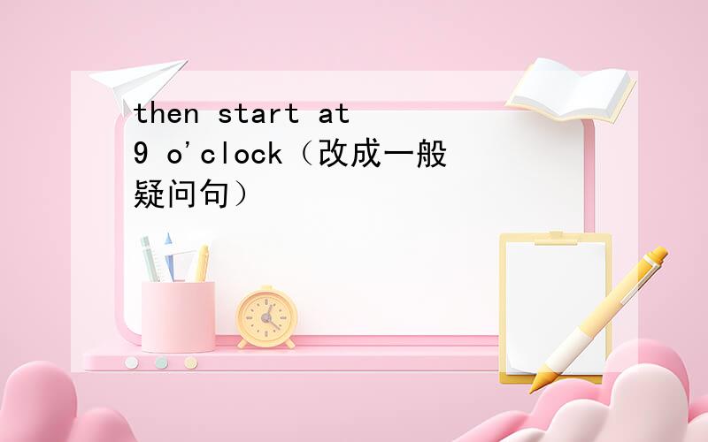 then start at 9 o'clock（改成一般疑问句）