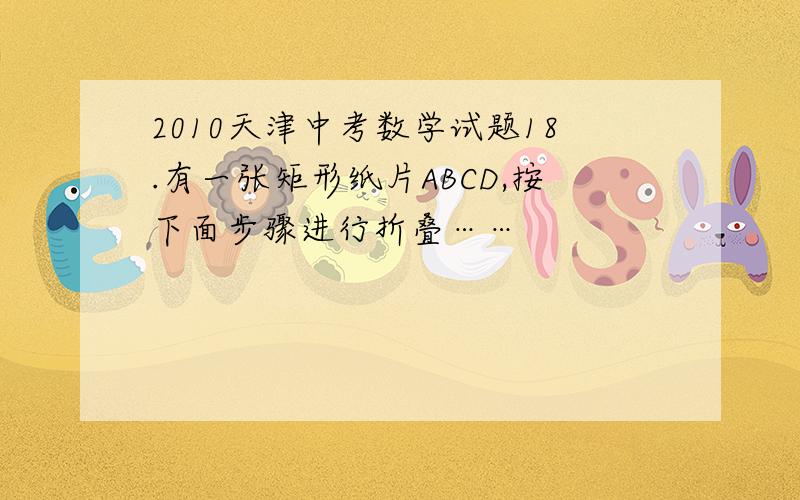 2010天津中考数学试题18.有一张矩形纸片ABCD,按下面步骤进行折叠……
