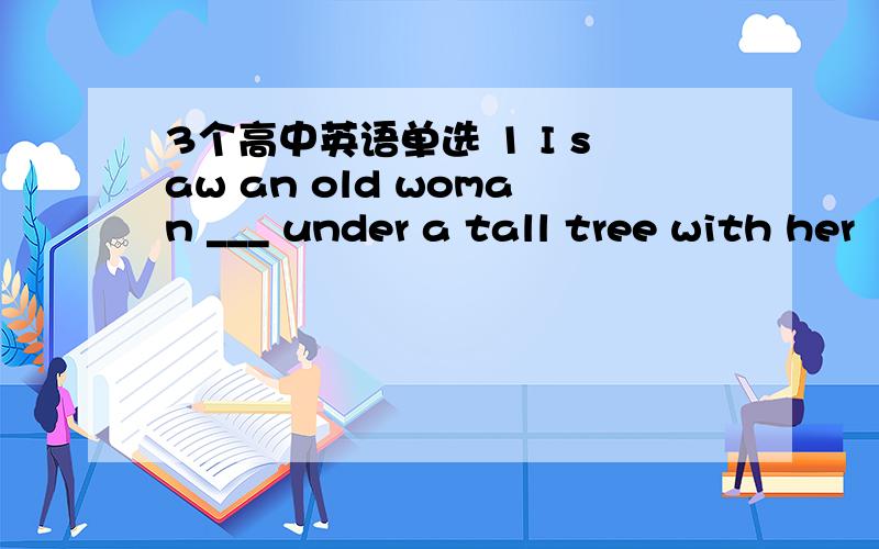 3个高中英语单选 1 I saw an old woman ___ under a tall tree with her