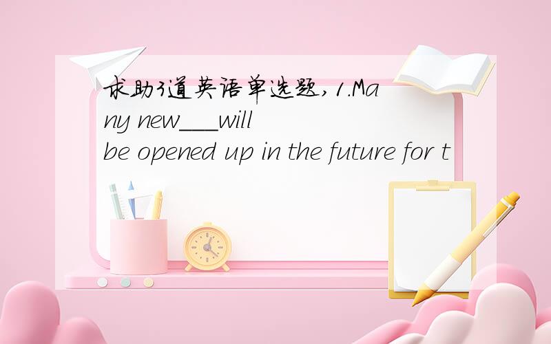 求助3道英语单选题,1.Many new___will be opened up in the future for t