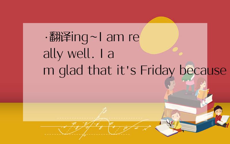 ·翻译ing~I am really well. I am glad that it's Friday because