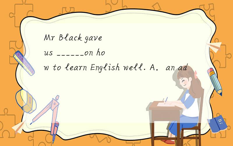 Mr Black gave us ______on how to learn English well. A．an ad