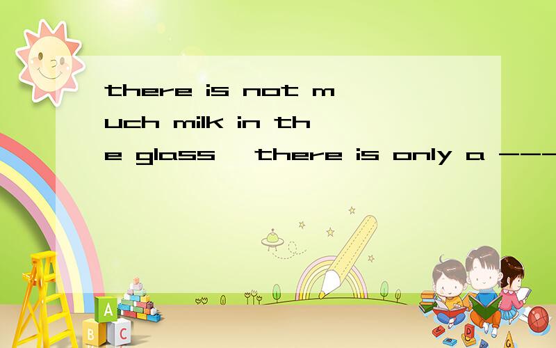 there is not much milk in the glass ,there is only a -------