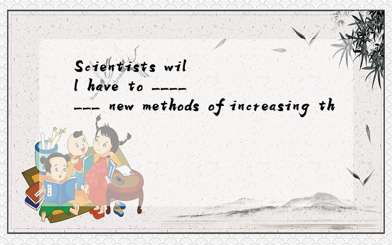 Scientists will have to _______ new methods of increasing th