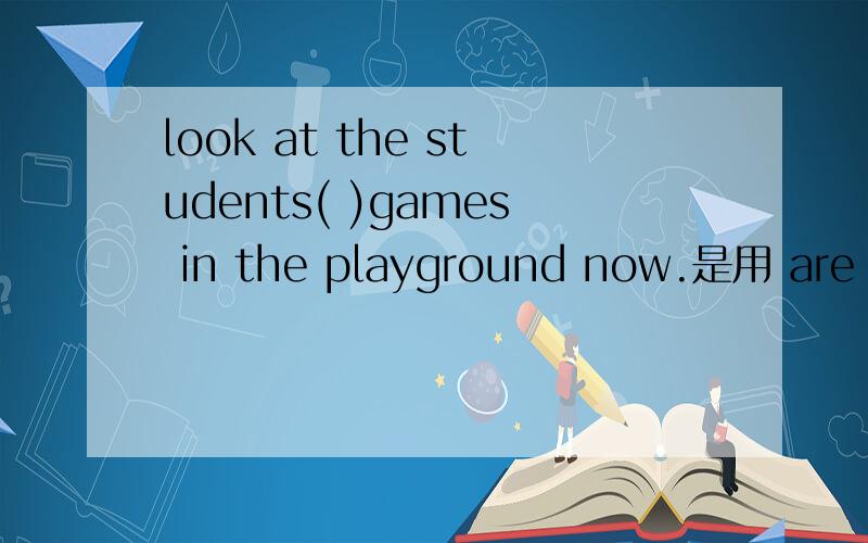 look at the students( )games in the playground now.是用 are pl