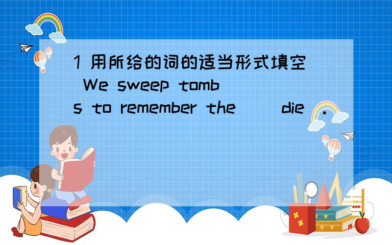 1 用所给的词的适当形式填空 We sweep tombs to remember the _(die).