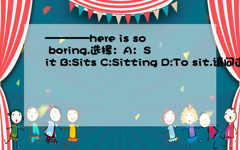 ————here is so boring.选择：A：Sit B:Sits C:Sitting D:To sit.请问选