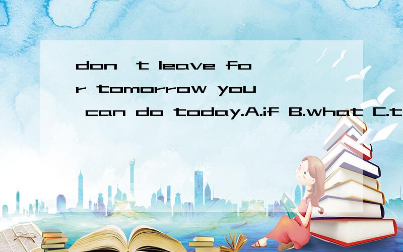 don't leave for tomorrow you can do today.A.if B.what C.that