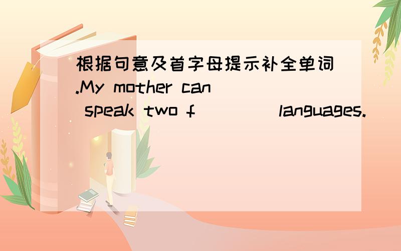 根据句意及首字母提示补全单词.My mother can speak two f____ languages.