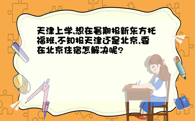 天津上学,想在暑期报新东方托福班,不知报天津还是北京,要在北京住宿怎解决呢?