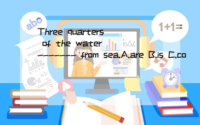 Three quarters of the water ------- from sea.A.are B.is C.co