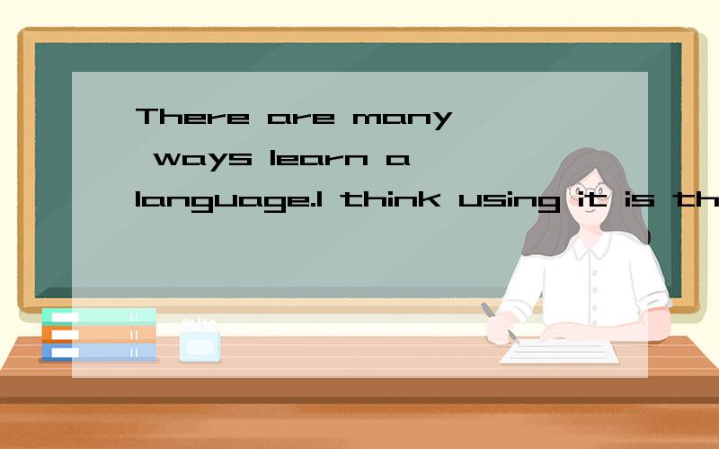 There are many ways learn a language.I think using it is the