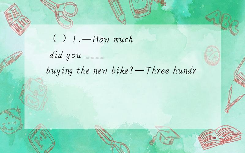 （ ）1.—How much did you ____ buying the new bike?—Three hundr