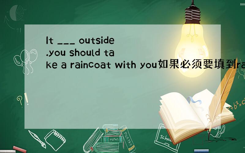 It ___ outside.you should take a raincoat with you如果必须要填到rai