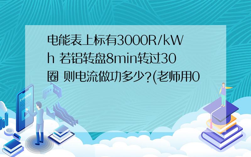 电能表上标有3000R/kWh 若铝转盘8min转过30圈 则电流做功多少?(老师用0