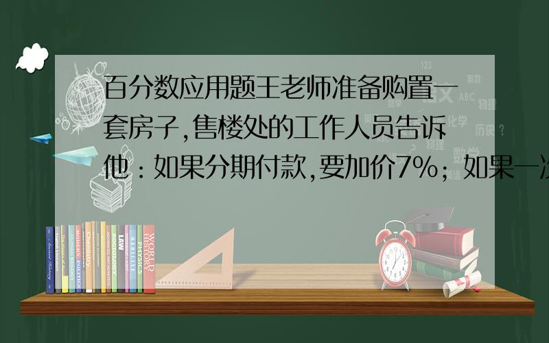 百分数应用题王老师准备购置一套房子,售楼处的工作人员告诉他：如果分期付款,要加价7%；如果一次性付优惠5%.王老师算了一