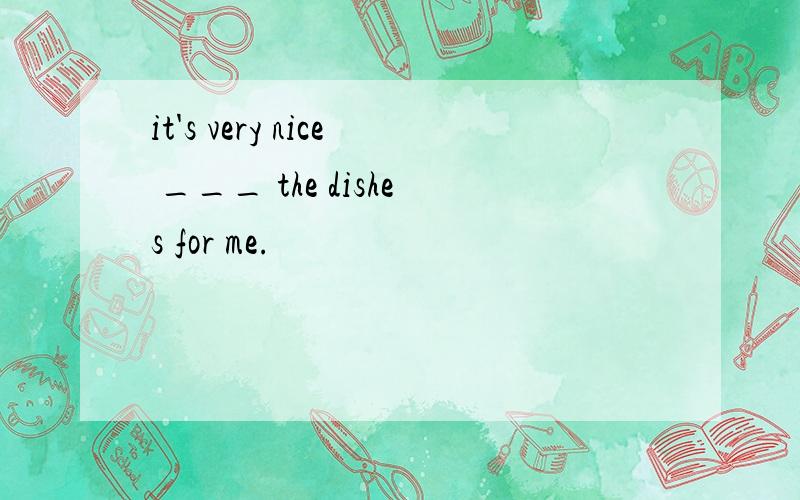 it's very nice ___ the dishes for me.
