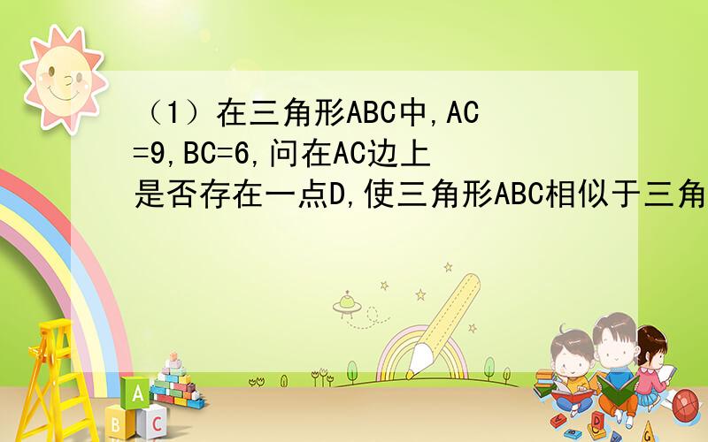 （1）在三角形ABC中,AC=9,BC=6,问在AC边上是否存在一点D,使三角形ABC相似于三角形BDC,如果存在,请算