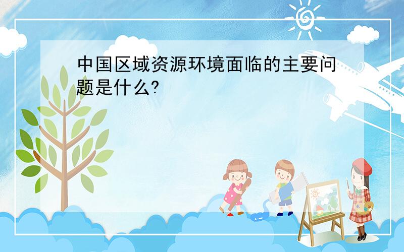 中国区域资源环境面临的主要问题是什么?