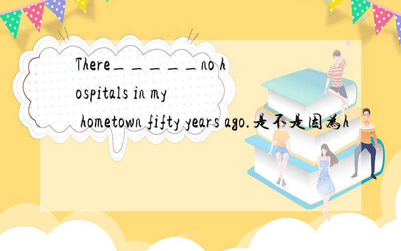 There_____no hospitals in my hometown fifty years ago.是不是因为h