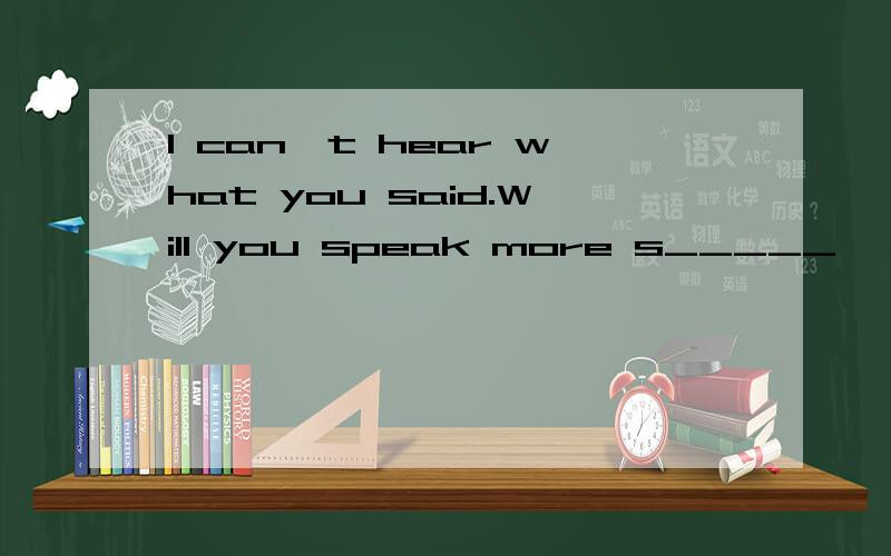 I can't hear what you said.Will you speak more s_____
