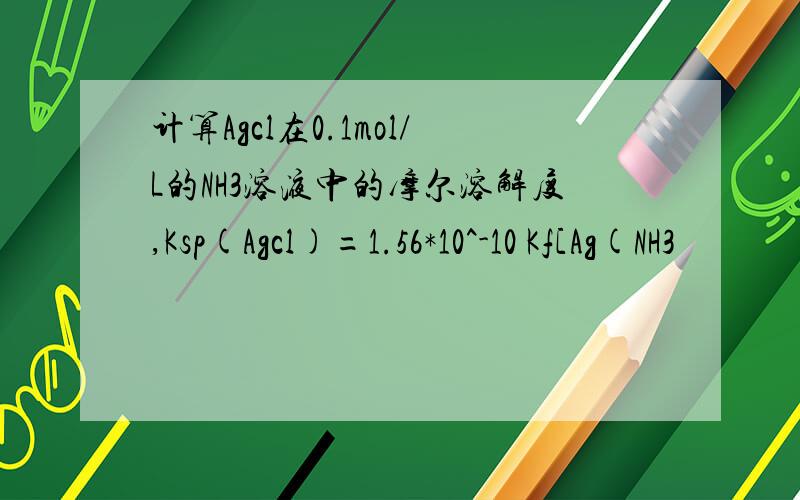 计算Agcl在0.1mol/L的NH3溶液中的摩尔溶解度,Ksp(Agcl)=1.56*10^-10 Kf[Ag(NH3
