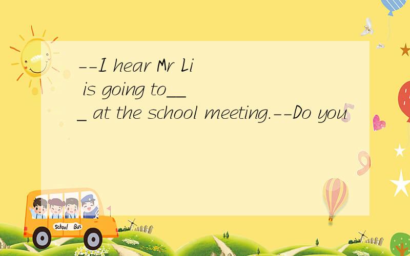 --I hear Mr Li is going to___ at the school meeting.--Do you